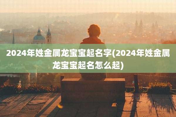 2024年姓金属龙宝宝起名字(2024年姓金属龙宝宝起名怎么起)