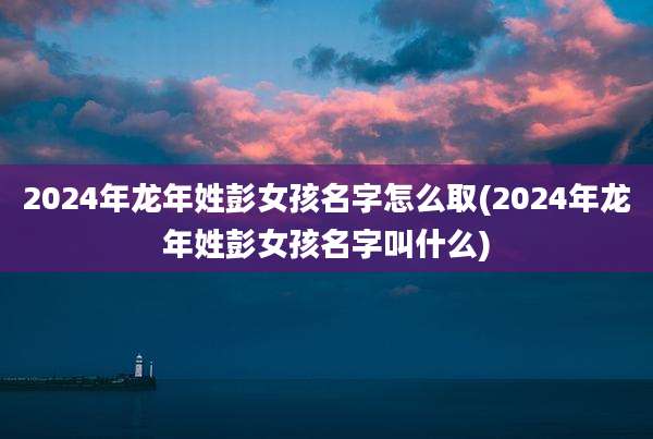 2024年龙年姓彭女孩名字怎么取(2024年龙年姓彭女孩名字叫什么)