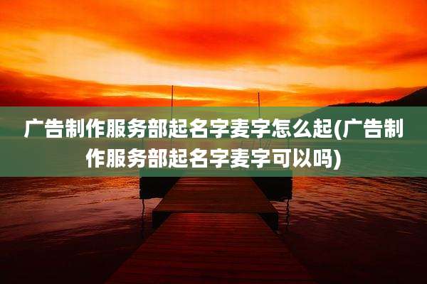 广告制作服务部起名字麦字怎么起(广告制作服务部起名字麦字可以吗)