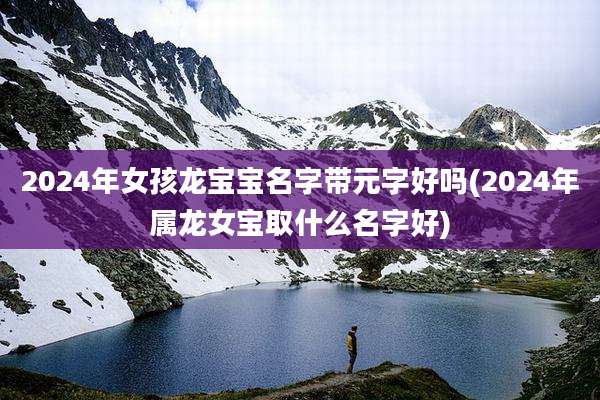 2024年女孩龙宝宝名字带元字好吗(2024年属龙女宝取什么名字好)
