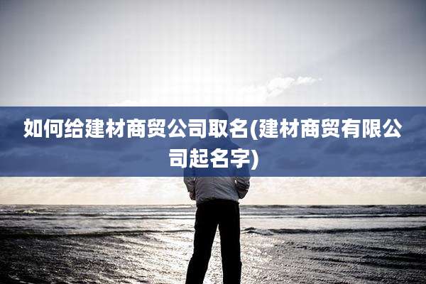 如何给建材商贸公司取名(建材商贸有限公司起名字)