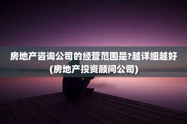 房地产咨询公司的经营范围是?越详细越好(房地产投资顾问公司)