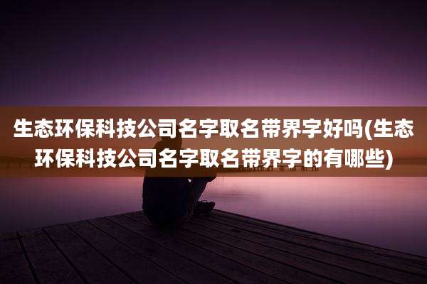 生态环保科技公司名字取名带界字好吗(生态环保科技公司名字取名带界字的有哪些)