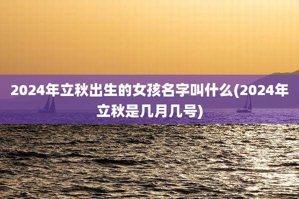 2024年立秋出生的女孩名字叫什么(2024年立秋是几月几号)