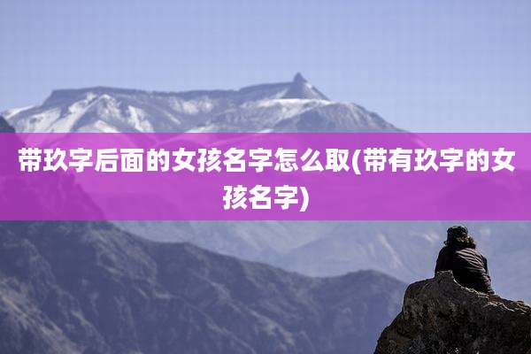 带玖字后面的女孩名字怎么取(带有玖字的女孩名字)