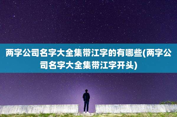 两字公司名字大全集带江字的有哪些(两字公司名字大全集带江字开头)