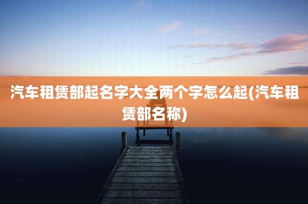 汽车租赁部起名字大全两个字怎么起(汽车租赁部名称)