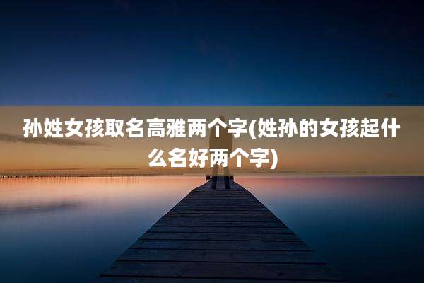 孙姓女孩取名高雅两个字(姓孙的女孩起什么名好两个字)