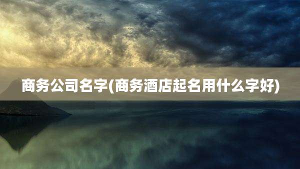 商务公司名字(商务酒店起名用什么字好)