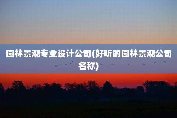 园林景观专业设计公司(好听的园林景观公司名称)
