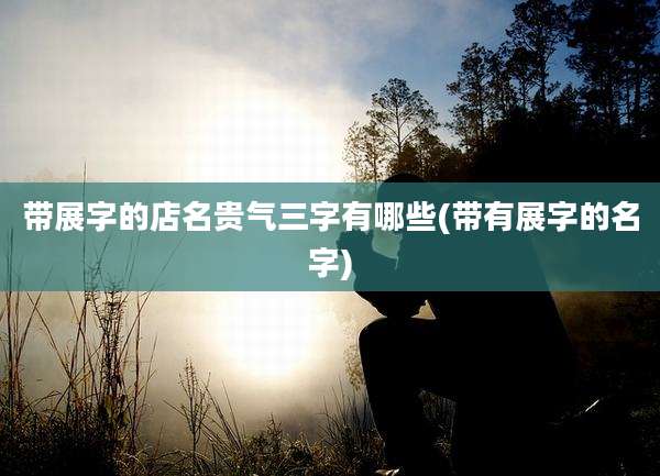 带展字的店名贵气三字有哪些(带有展字的名字)