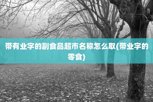 带有业字的副食品超市名称怎么取(带业字的零食)