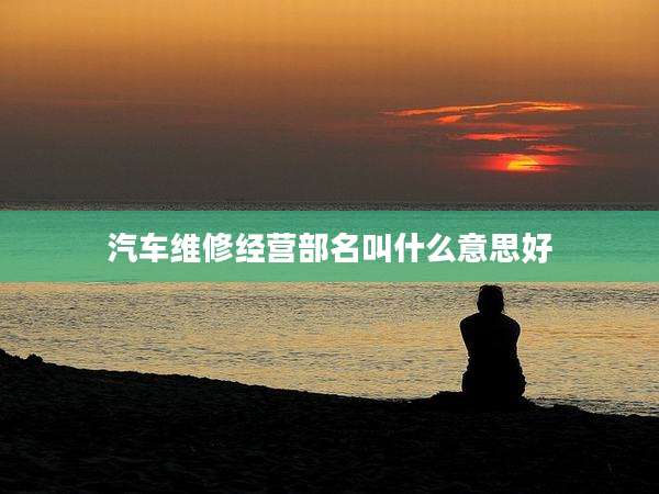 汽车维修经营部名叫什么意思好