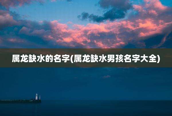 属龙缺水的名字(属龙缺水男孩名字大全)