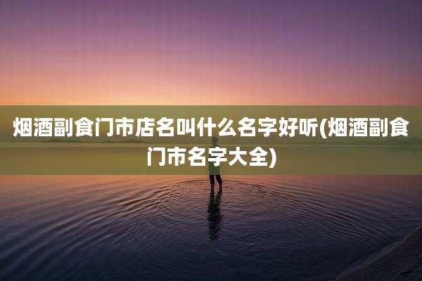 烟酒副食门市店名叫什么名字好听(烟酒副食门市名字大全)