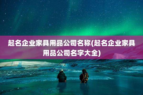 起名企业家具用品公司名称(起名企业家具用品公司名字大全)