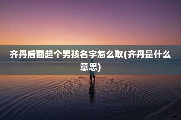 齐丹后面起个男孩名字怎么取(齐丹是什么意思)