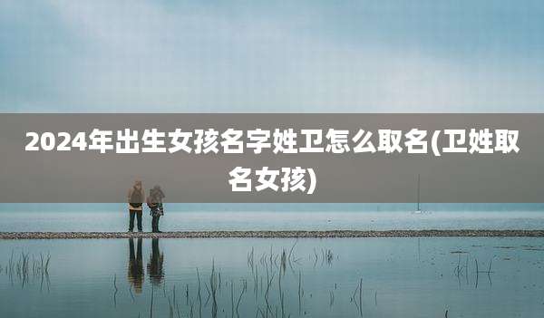 2024年出生女孩名字姓卫怎么取名(卫姓取名女孩)