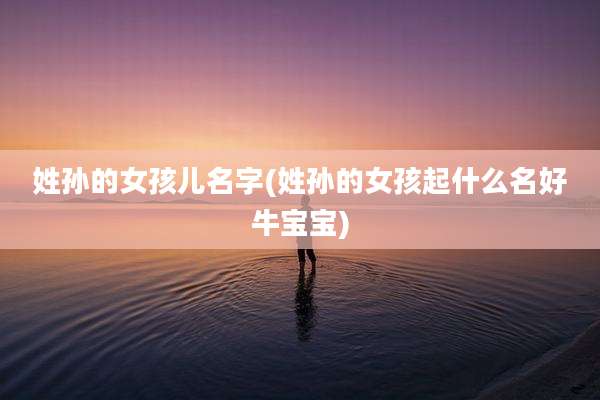 姓孙的女孩儿名字(姓孙的女孩起什么名好牛宝宝)