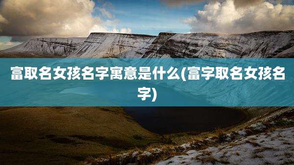富取名女孩名字寓意是什么(富字取名女孩名字)