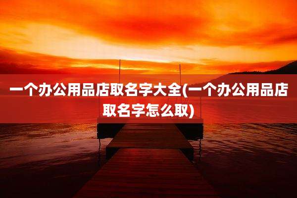 一个办公用品店取名字大全(一个办公用品店取名字怎么取)