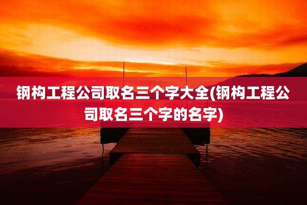 钢构工程公司取名三个字大全(钢构工程公司取名三个字的名字)