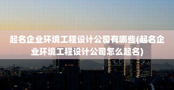 起名企业环境工程设计公司有哪些(起名企业环境工程设计公司怎么起名)