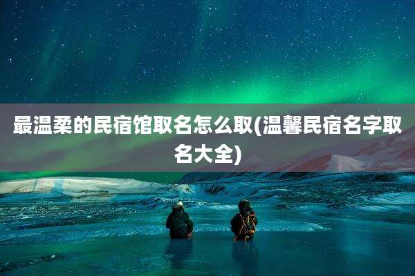 最温柔的民宿馆取名怎么取(温馨民宿名字取名大全)