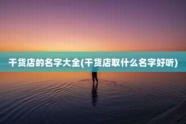 干货店的名字大全(干货店取什么名字好听)