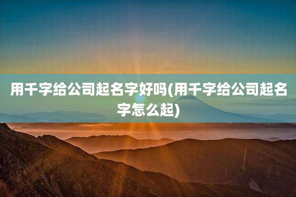 用千字给公司起名字好吗(用千字给公司起名字怎么起)