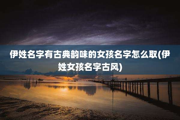 伊姓名字有古典韵味的女孩名字怎么取(伊姓女孩名字古风)