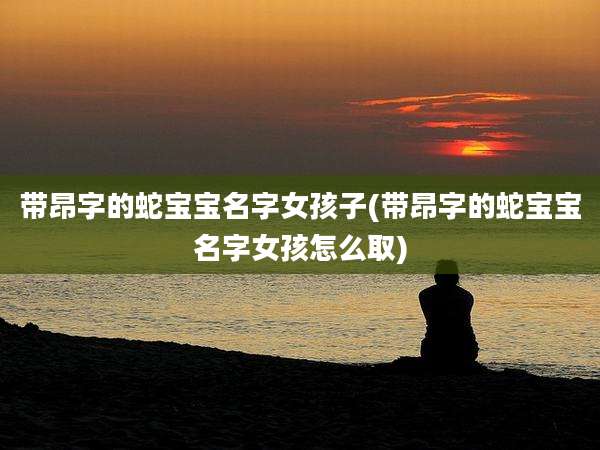 带昂字的蛇宝宝名字女孩子(带昂字的蛇宝宝名字女孩怎么取)