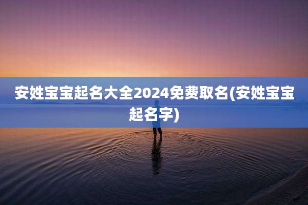 安姓宝宝起名大全2024免费取名(安姓宝宝起名字)