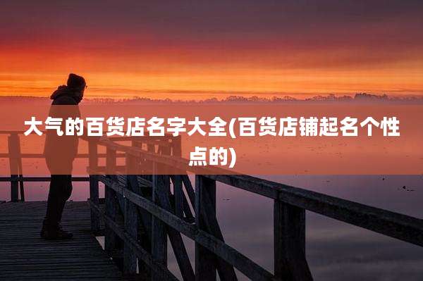 大气的百货店名字大全(百货店铺起名个性点的)