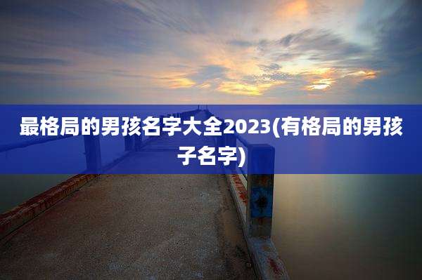 最格局的男孩名字大全2023(有格局的男孩子名字)