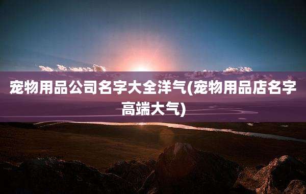 宠物用品公司名字大全洋气(宠物用品店名字高端大气)