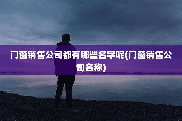 门窗销售公司都有哪些名字呢(门窗销售公司名称)