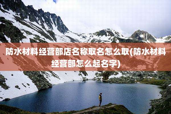 防水材料经营部店名称取名怎么取(防水材料经营部怎么起名字)