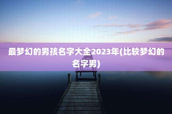 最梦幻的男孩名字大全2023年(比较梦幻的名字男)