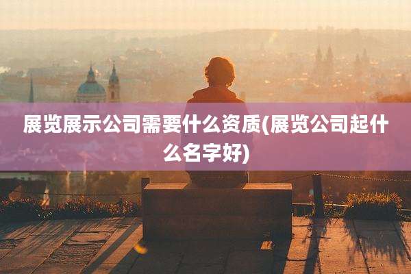 展览展示公司需要什么资质(展览公司起什么名字好)