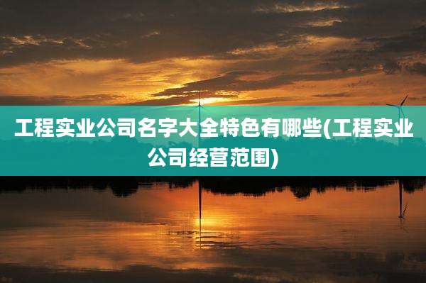 工程实业公司名字大全特色有哪些(工程实业公司经营范围)
