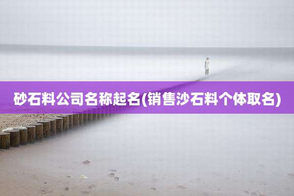 砂石料公司名称起名(销售沙石料个体取名)