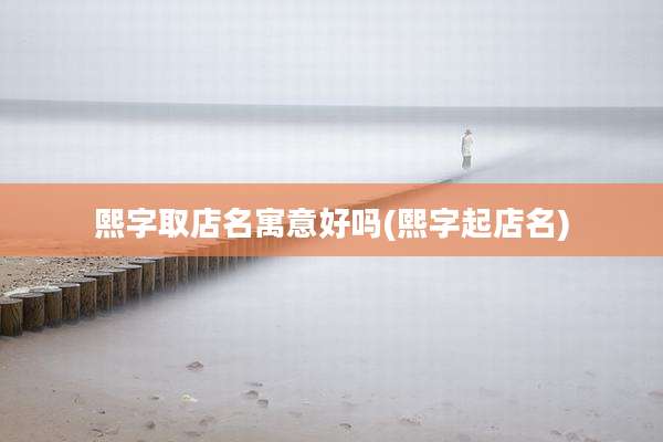 熙字取店名寓意好吗(熙字起店名)
