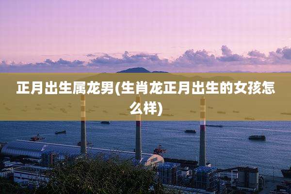 正月出生属龙男(生肖龙正月出生的女孩怎么样)