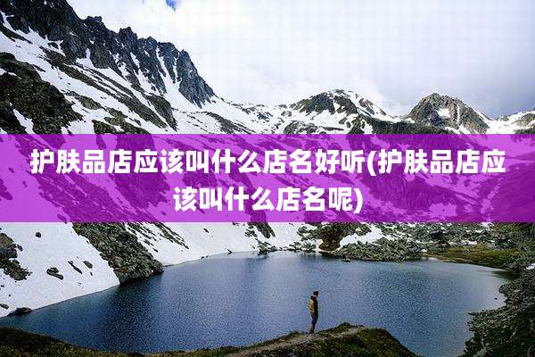 护肤品店应该叫什么店名好听(护肤品店应该叫什么店名呢)