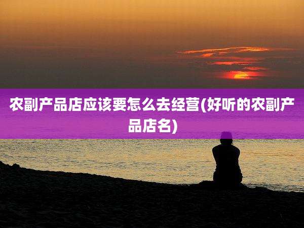 农副产品店应该要怎么去经营(好听的农副产品店名)