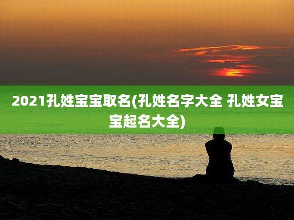 2021孔姓宝宝取名(孔姓名字大全 孔姓女宝宝起名大全)