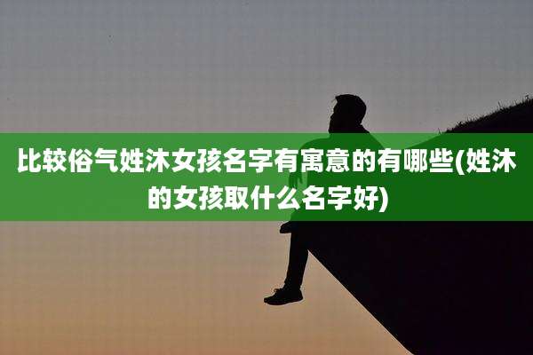 比较俗气姓沐女孩名字有寓意的有哪些(姓沐的女孩取什么名字好)