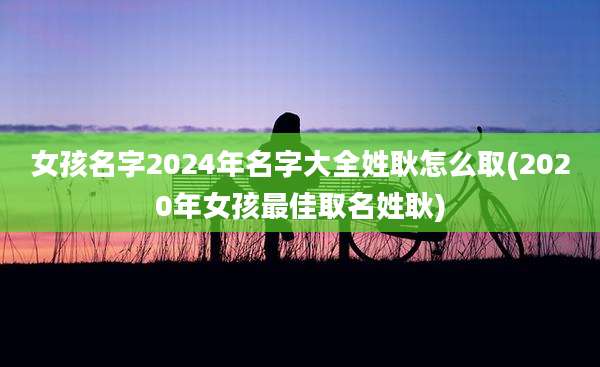 女孩名字2024年名字大全姓耿怎么取(2020年女孩最佳取名姓耿)