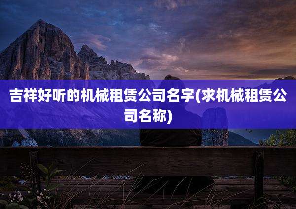 吉祥好听的机械租赁公司名字(求机械租赁公司名称)